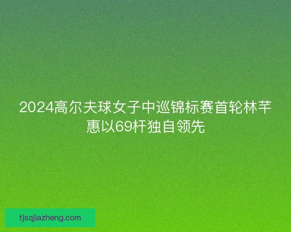 2024高尔夫球女子中巡锦标赛首轮林芊惠以69杆独自领先