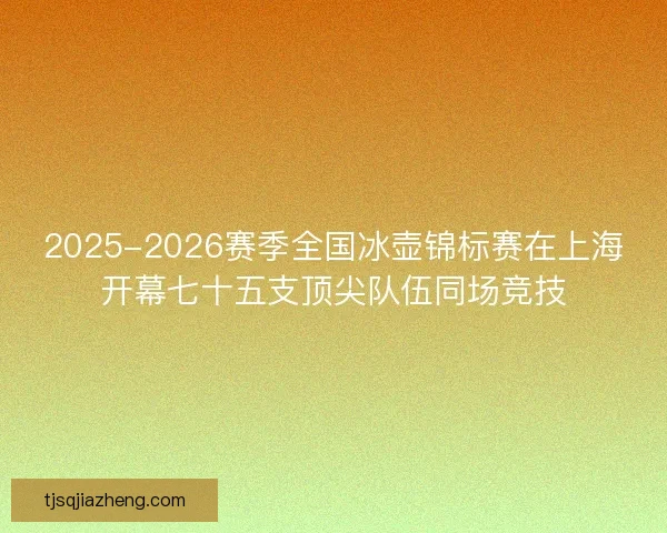 2025-2026赛季全国冰壶锦标赛在上海开幕七十五支顶尖队伍同场竞技