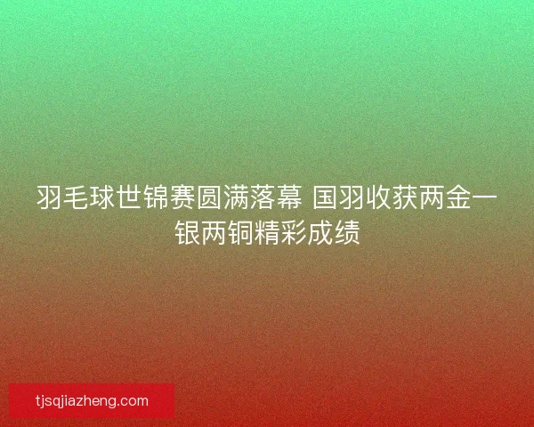 羽毛球世锦赛圆满落幕 国羽收获两金一银两铜精彩成绩