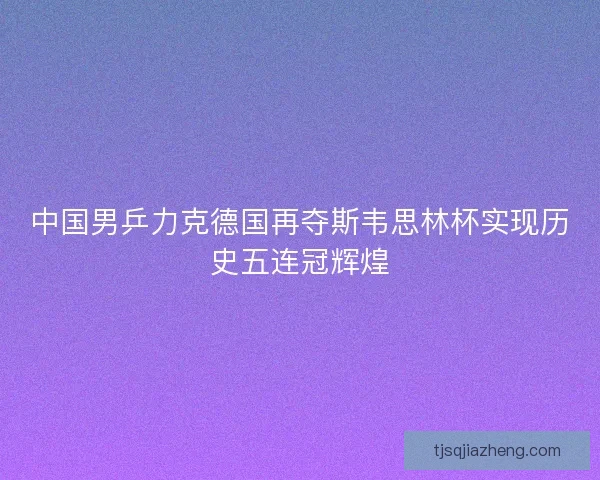中国男乒力克德国再夺斯韦思林杯实现历史五连冠辉煌
