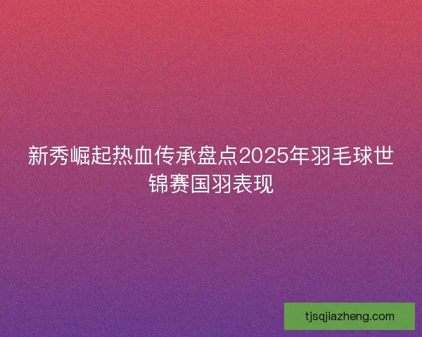 新秀崛起热血传承盘点2025年羽毛球世锦赛国羽表现