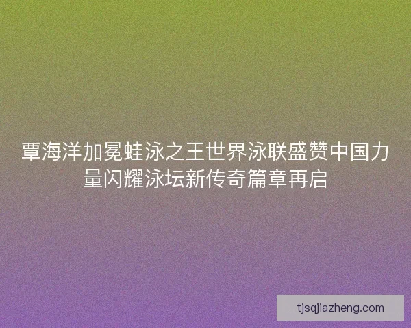 覃海洋加冕蛙泳之王世界泳联盛赞中国力量闪耀泳坛新传奇篇章再启