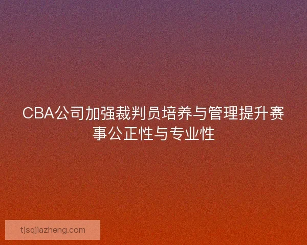 CBA公司加强裁判员培养与管理提升赛事公正性与专业性