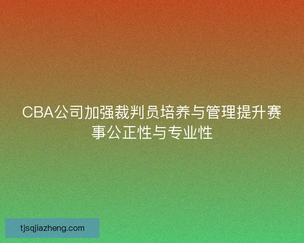 CBA公司加强裁判员培养与管理提升赛事公正性与专业性