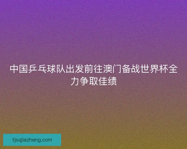 中国乒乓球队出发前往澳门备战世界杯全力争取佳绩