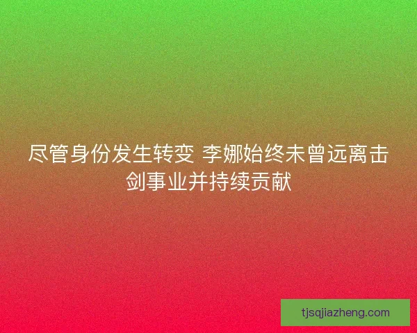 尽管身份发生转变 李娜始终未曾远离击剑事业并持续贡献
